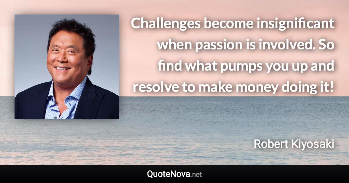 Challenges become insignificant when passion is involved. So find what pumps you up and resolve to make money doing it! - Robert Kiyosaki quote