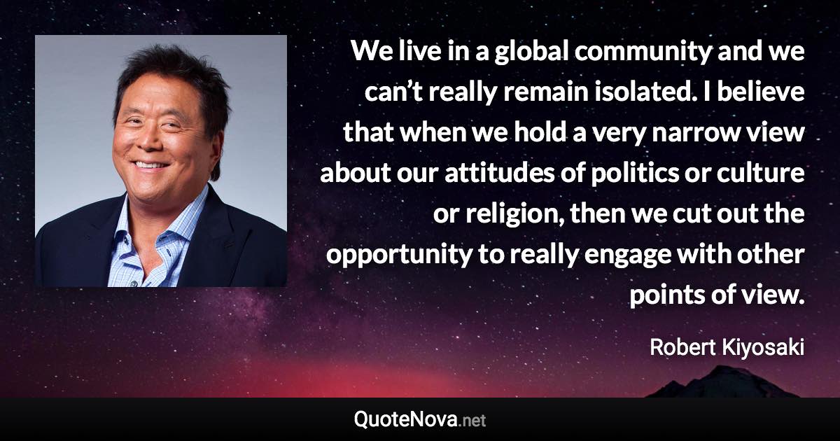 We live in a global community and we can’t really remain isolated. I believe that when we hold a very narrow view about our attitudes of politics or culture or religion, then we cut out the opportunity to really engage with other points of view. - Robert Kiyosaki quote