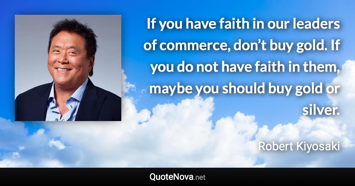 If you have faith in our leaders of commerce, don’t buy gold. If you do not have faith in them, maybe you should buy gold or silver. - Robert Kiyosaki quote