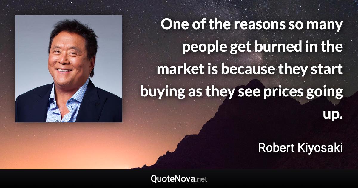 One of the reasons so many people get burned in the market is because they start buying as they see prices going up. - Robert Kiyosaki quote