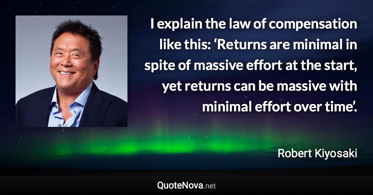 I explain the law of compensation like this: ‘Returns are minimal in spite of massive effort at the start, yet returns can be massive with minimal effort over time’. - Robert Kiyosaki quote