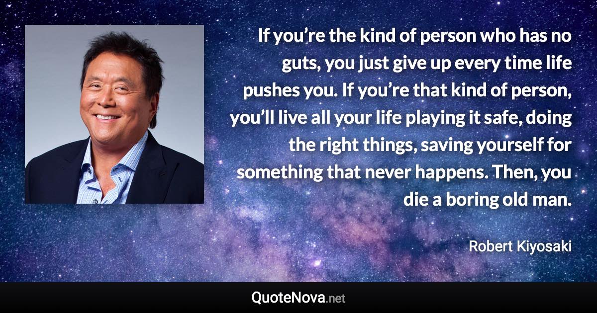 If you’re the kind of person who has no guts, you just give up every time life pushes you. If you’re that kind of person, you’ll live all your life playing it safe, doing the right things, saving yourself for something that never happens. Then, you die a boring old man. - Robert Kiyosaki quote