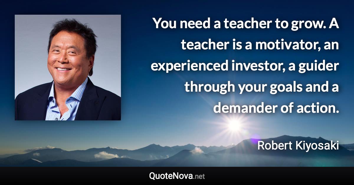 You need a teacher to grow. A teacher is a motivator, an experienced investor, a guider through your goals and a demander of action. - Robert Kiyosaki quote