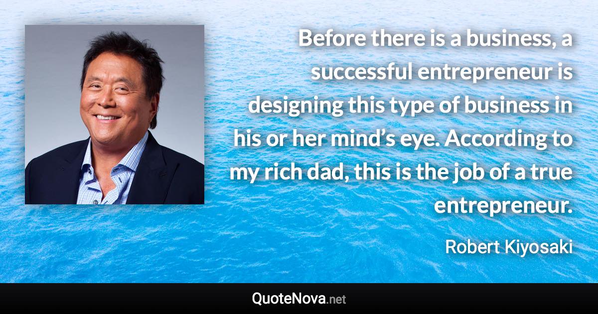 Before there is a business, a successful entrepreneur is designing this type of business in his or her mind’s eye. According to my rich dad, this is the job of a true entrepreneur. - Robert Kiyosaki quote