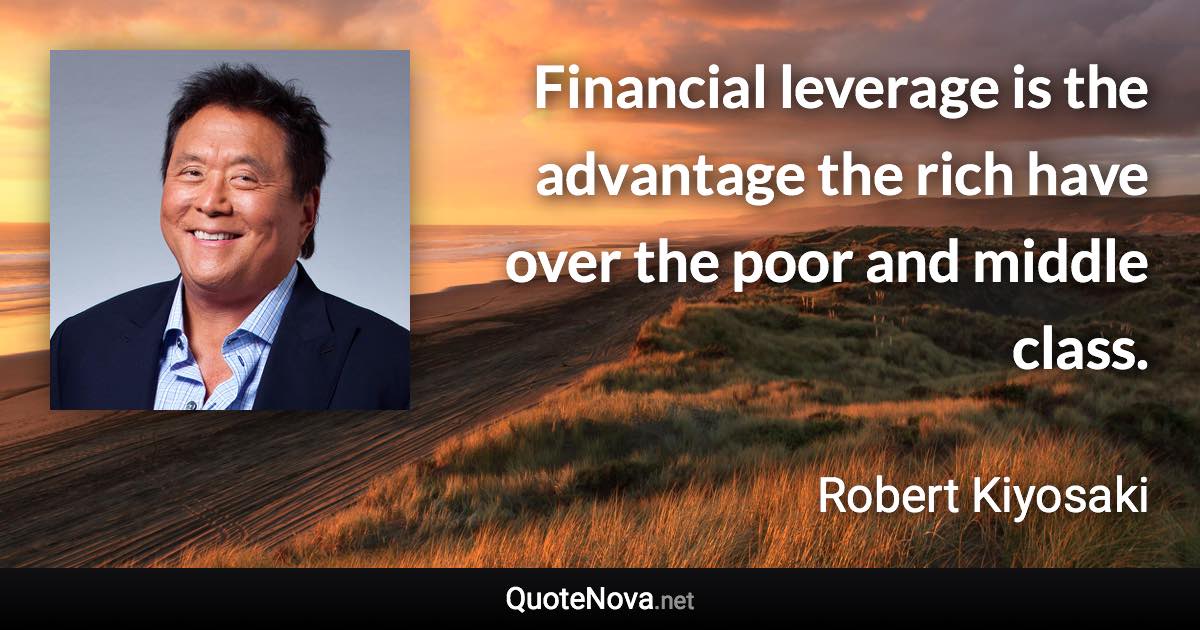 Financial leverage is the advantage the rich have over the poor and middle class. - Robert Kiyosaki quote