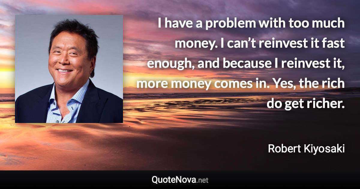 I have a problem with too much money. I can’t reinvest it fast enough, and because I reinvest it, more money comes in. Yes, the rich do get richer. - Robert Kiyosaki quote