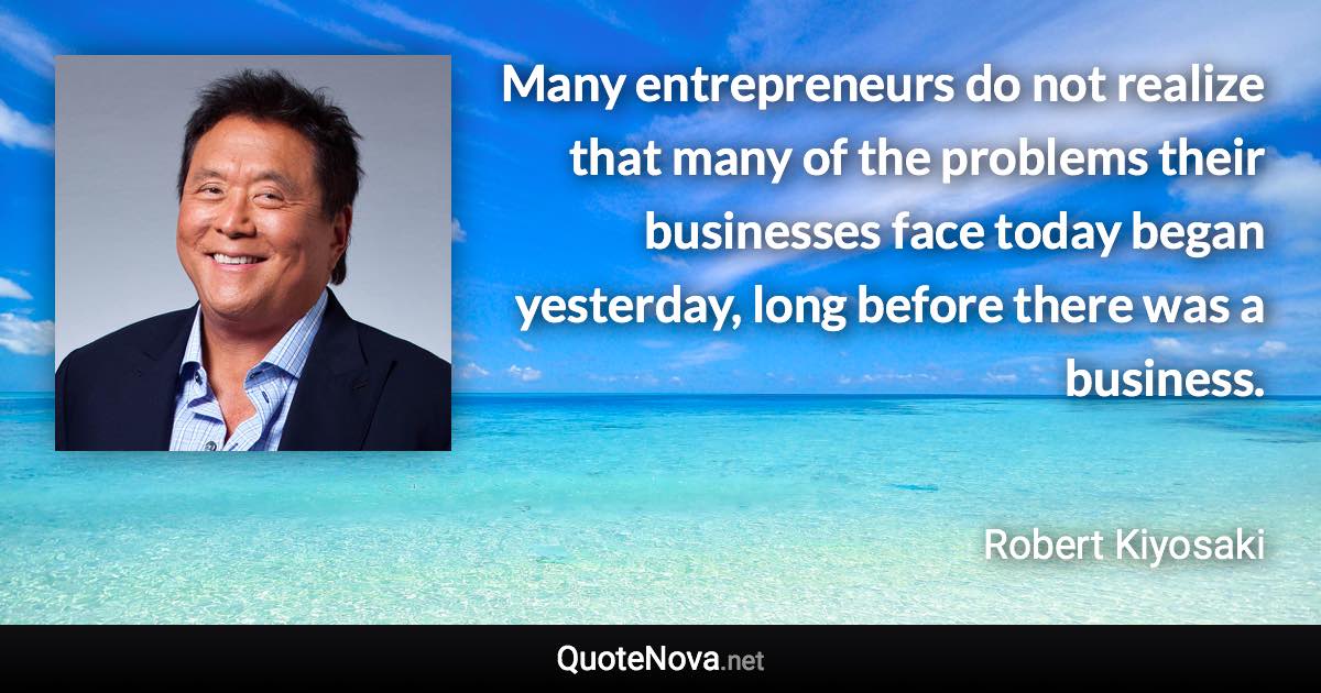 Many entrepreneurs do not realize that many of the problems their businesses face today began yesterday, long before there was a business. - Robert Kiyosaki quote