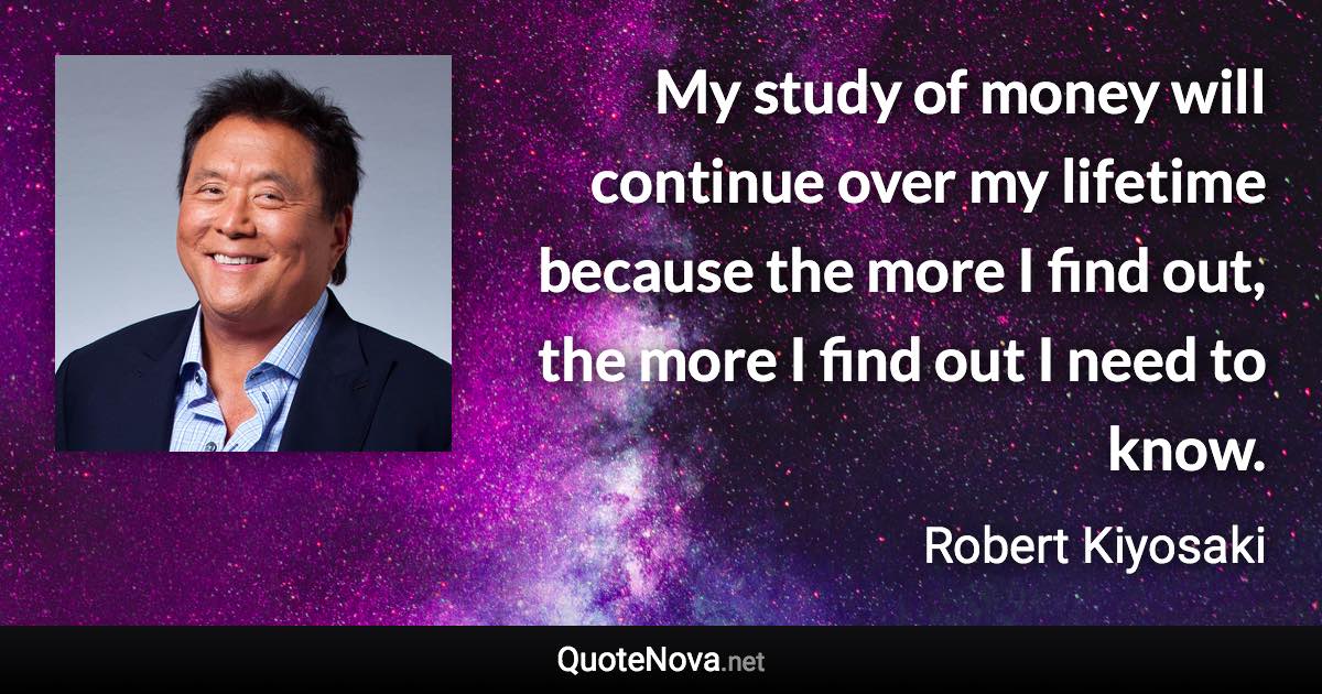 My study of money will continue over my lifetime because the more I find out, the more I find out I need to know. - Robert Kiyosaki quote