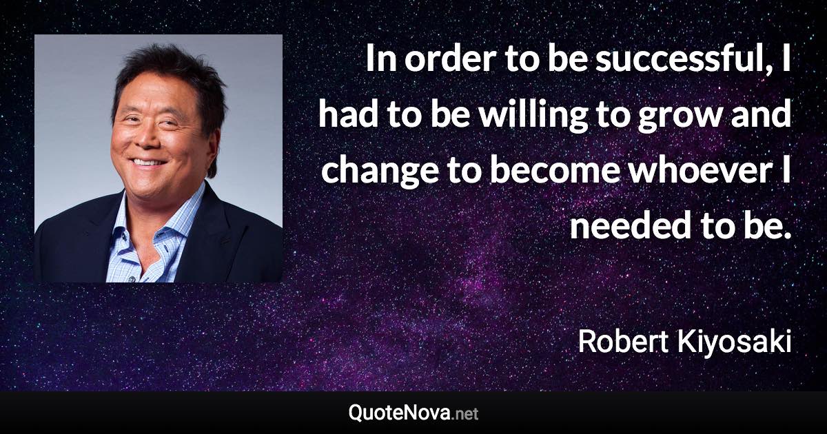 In order to be successful, I had to be willing to grow and change to become whoever I needed to be. - Robert Kiyosaki quote