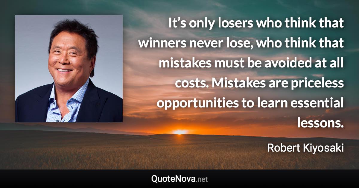 It’s only losers who think that winners never lose, who think that mistakes must be avoided at all costs. Mistakes are priceless opportunities to learn essential lessons. - Robert Kiyosaki quote