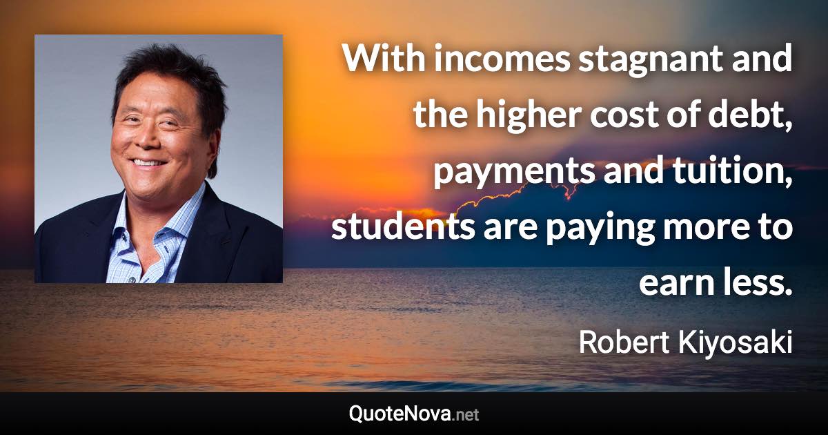 With incomes stagnant and the higher cost of debt, payments and tuition, students are paying more to earn less. - Robert Kiyosaki quote