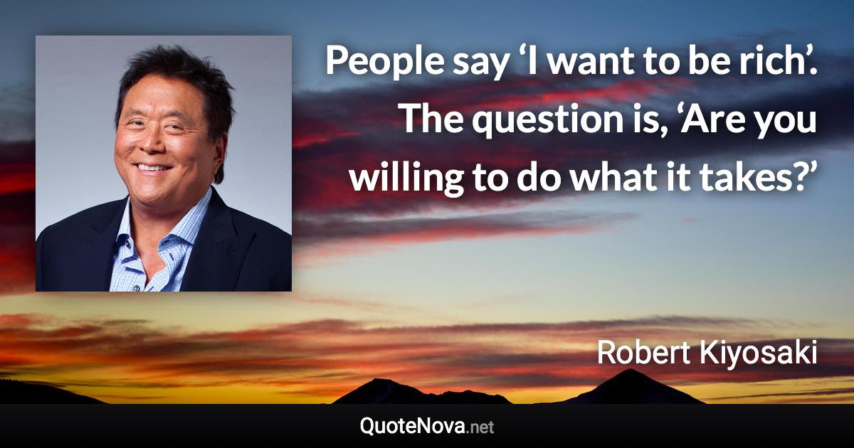 People say ‘I want to be rich’. The question is, ‘Are you willing to do what it takes?’ - Robert Kiyosaki quote