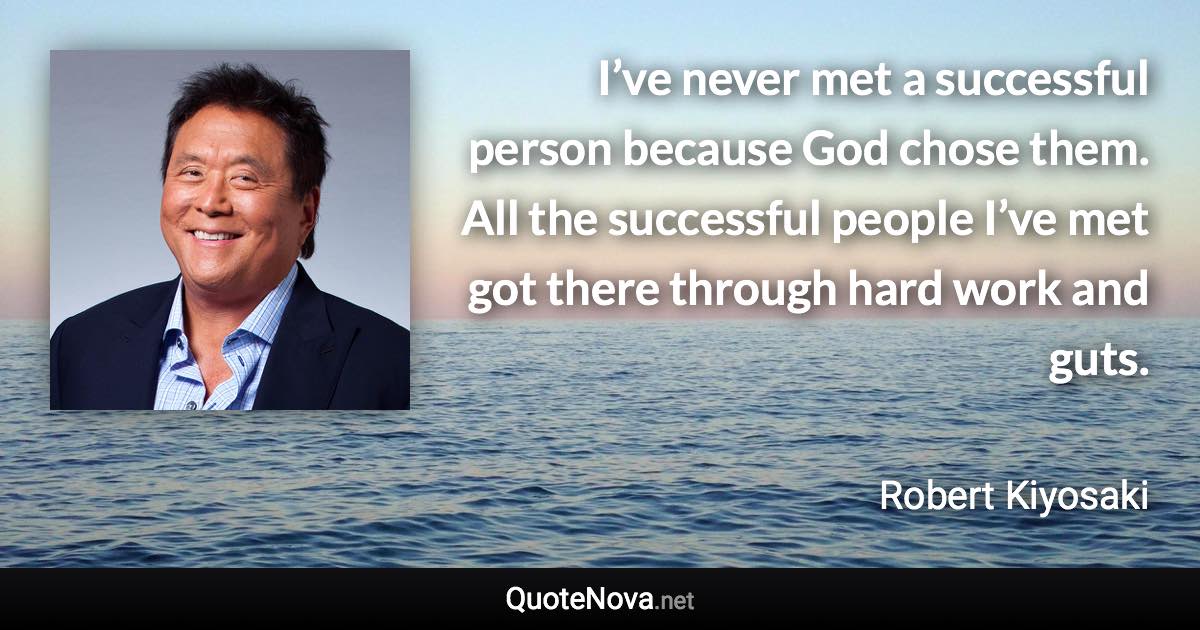 I’ve never met a successful person because God chose them. All the successful people I’ve met got there through hard work and guts. - Robert Kiyosaki quote