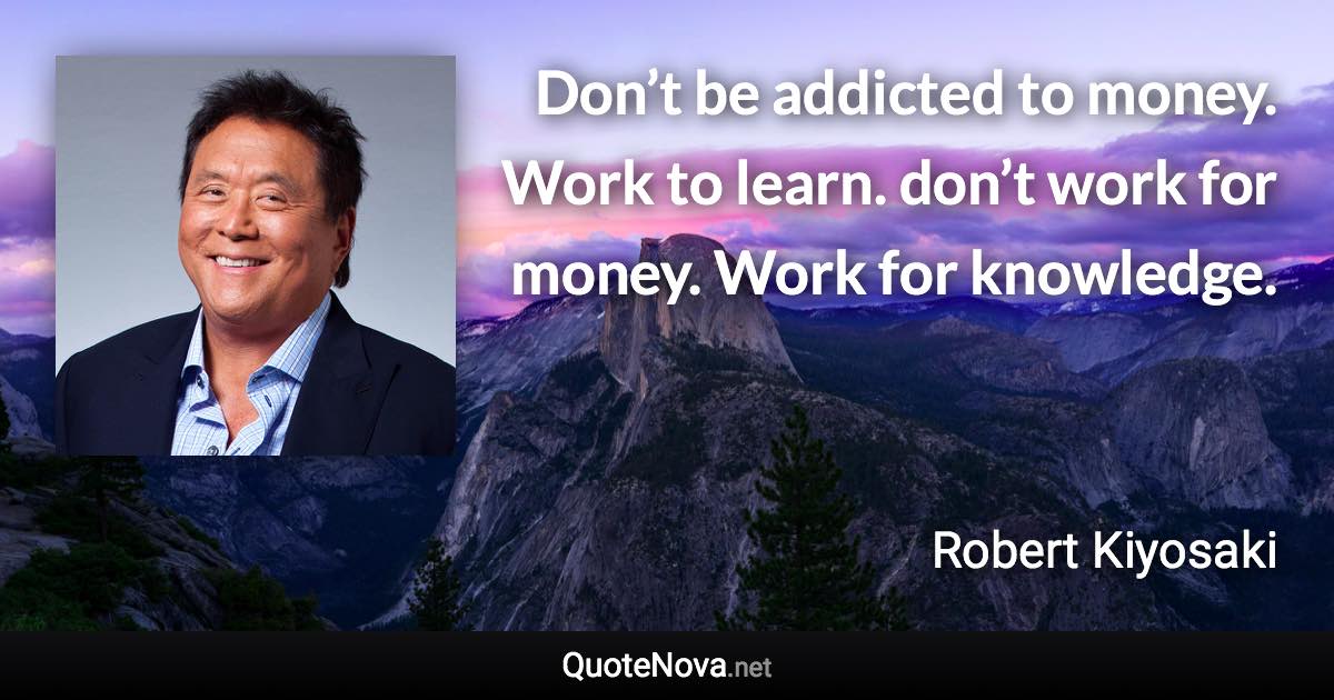 Don’t be addicted to money. Work to learn. don’t work for money. Work for knowledge. - Robert Kiyosaki quote