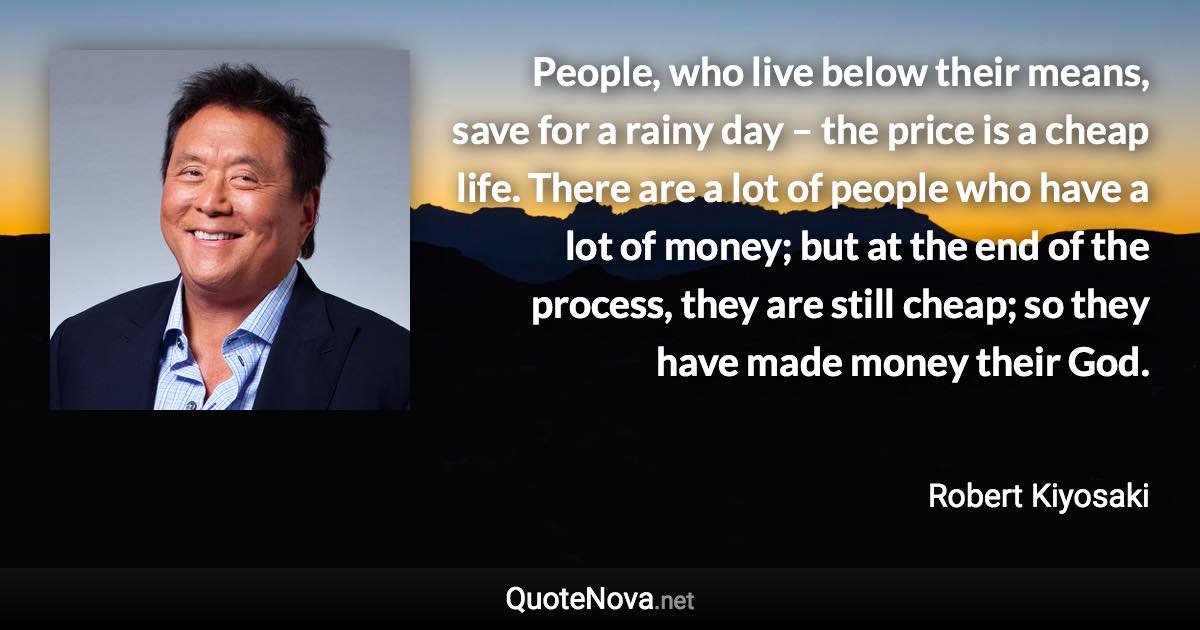 People, who live below their means, save for a rainy day – the price is a cheap life. There are a lot of people who have a lot of money; but at the end of the process, they are still cheap; so they have made money their God. - Robert Kiyosaki quote