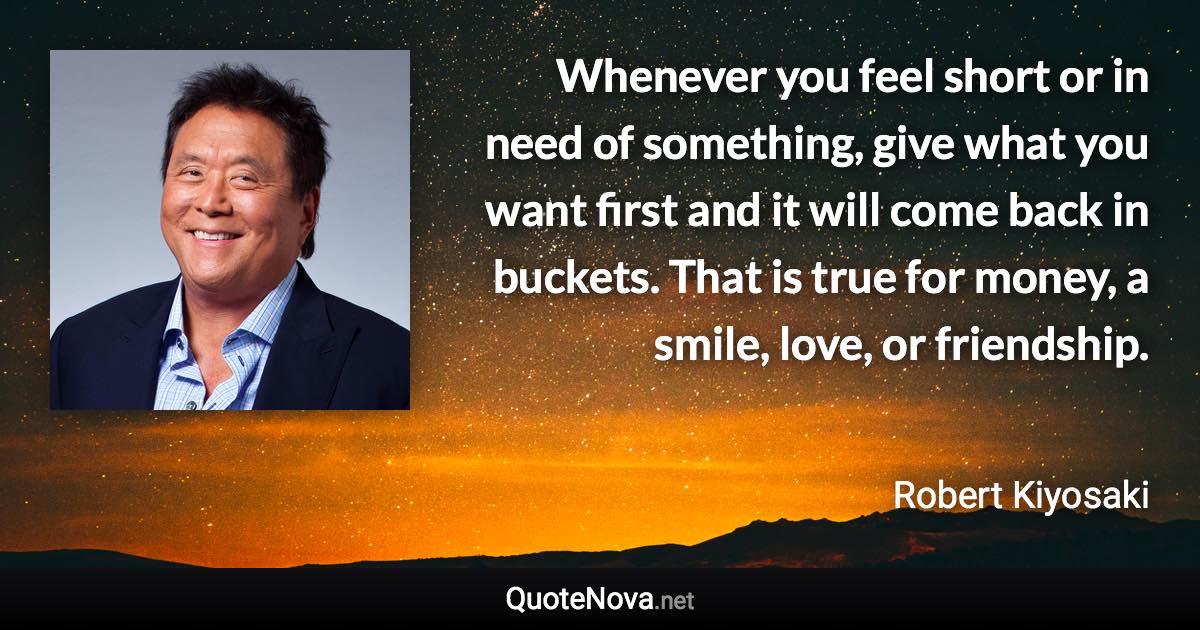 Whenever you feel short or in need of something, give what you want first and it will come back in buckets. That is true for money, a smile, love, or friendship. - Robert Kiyosaki quote