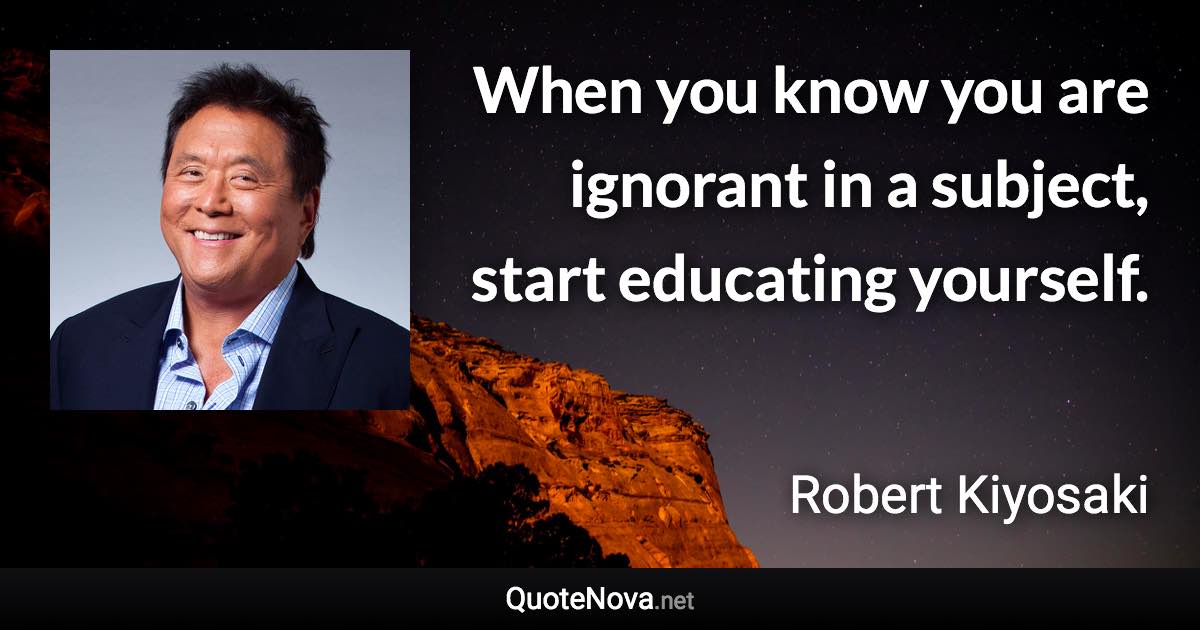 When you know you are ignorant in a subject, start educating yourself. - Robert Kiyosaki quote