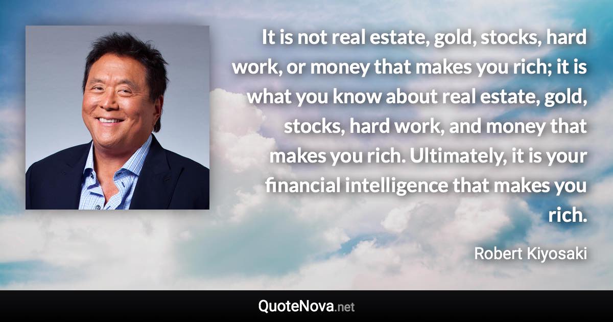 It is not real estate, gold, stocks, hard work, or money that makes you rich; it is what you know about real estate, gold, stocks, hard work, and money that makes you rich. Ultimately, it is your financial intelligence that makes you rich. - Robert Kiyosaki quote