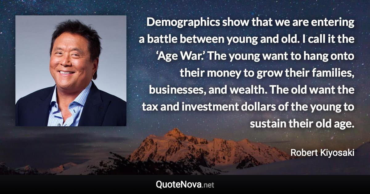 Demographics show that we are entering a battle between young and old. I call it the ‘Age War.’ The young want to hang onto their money to grow their families, businesses, and wealth. The old want the tax and investment dollars of the young to sustain their old age. - Robert Kiyosaki quote