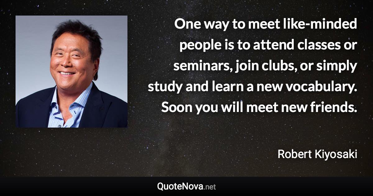 One way to meet like-minded people is to attend classes or seminars, join clubs, or simply study and learn a new vocabulary. Soon you will meet new friends. - Robert Kiyosaki quote