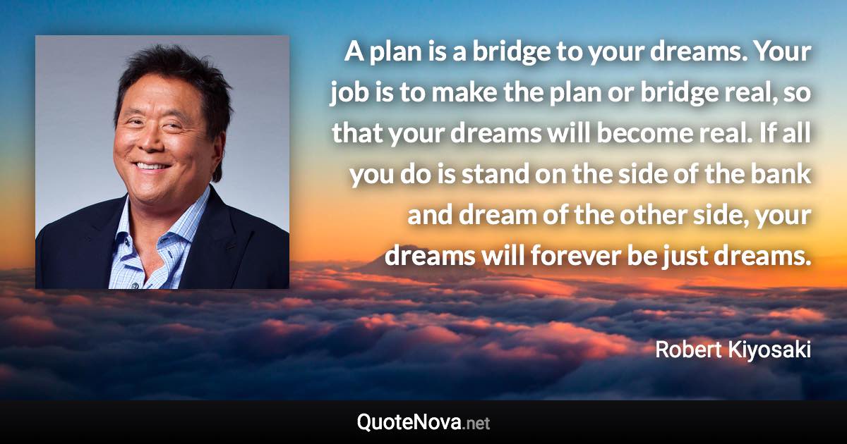 A plan is a bridge to your dreams. Your job is to make the plan or bridge real, so that your dreams will become real. If all you do is stand on the side of the bank and dream of the other side, your dreams will forever be just dreams. - Robert Kiyosaki quote