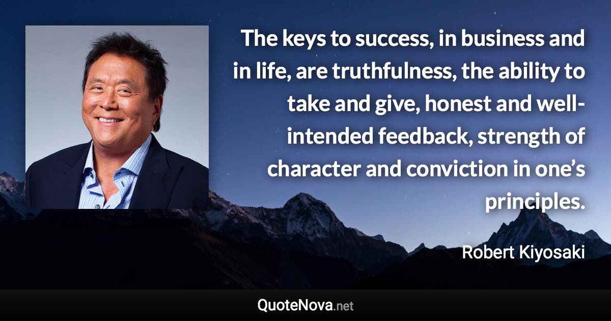 The keys to success, in business and in life, are truthfulness, the ability to take and give, honest and well-intended feedback, strength of character and conviction in one’s principles. - Robert Kiyosaki quote