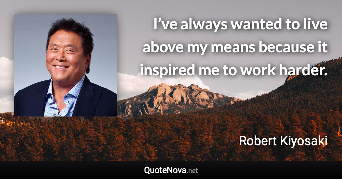 I’ve always wanted to live above my means because it inspired me to work harder. - Robert Kiyosaki quote