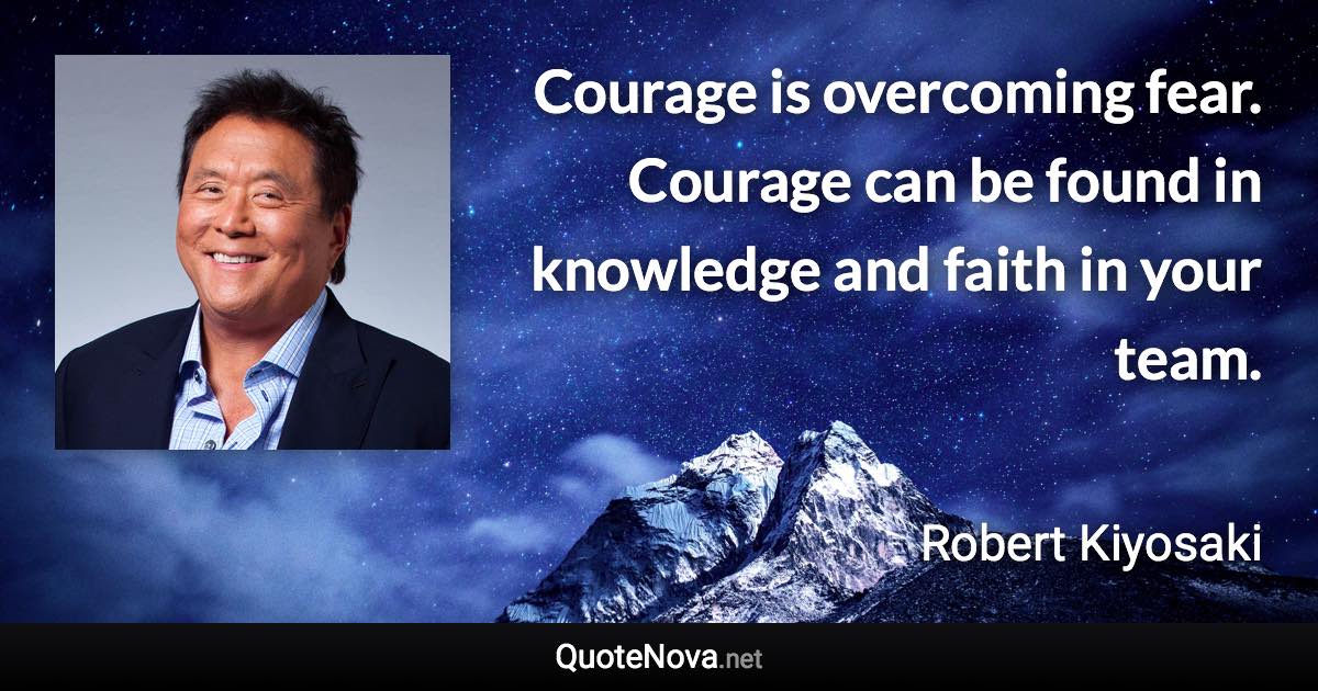 Courage is overcoming fear. Courage can be found in knowledge and faith in your team. - Robert Kiyosaki quote