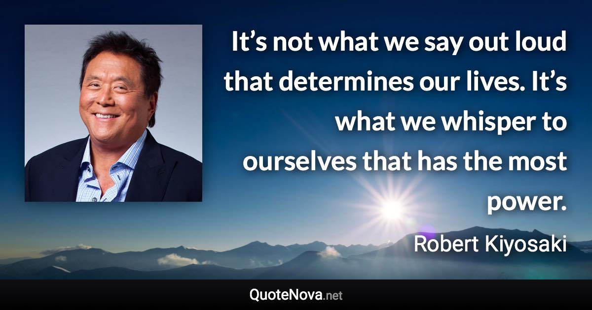 It’s not what we say out loud that determines our lives. It’s what we whisper to ourselves that has the most power. - Robert Kiyosaki quote