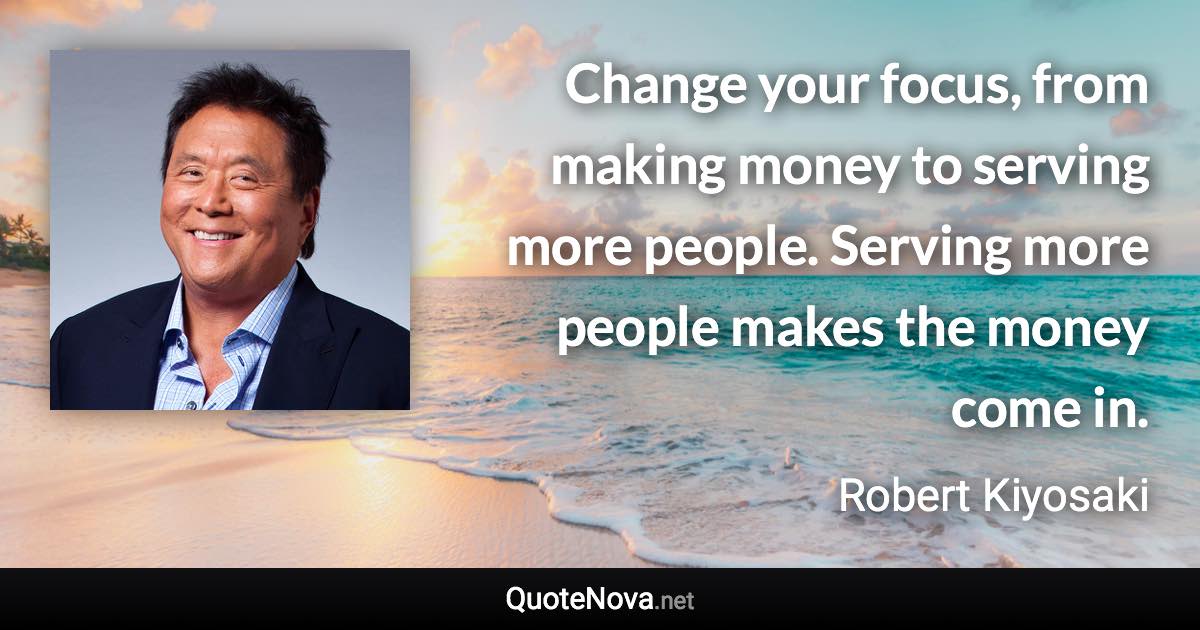 Change your focus, from making money to serving more people. Serving more people makes the money come in. - Robert Kiyosaki quote