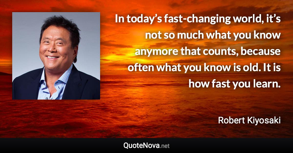 In today’s fast-changing world, it’s not so much what you know anymore that counts, because often what you know is old. It is how fast you learn. - Robert Kiyosaki quote