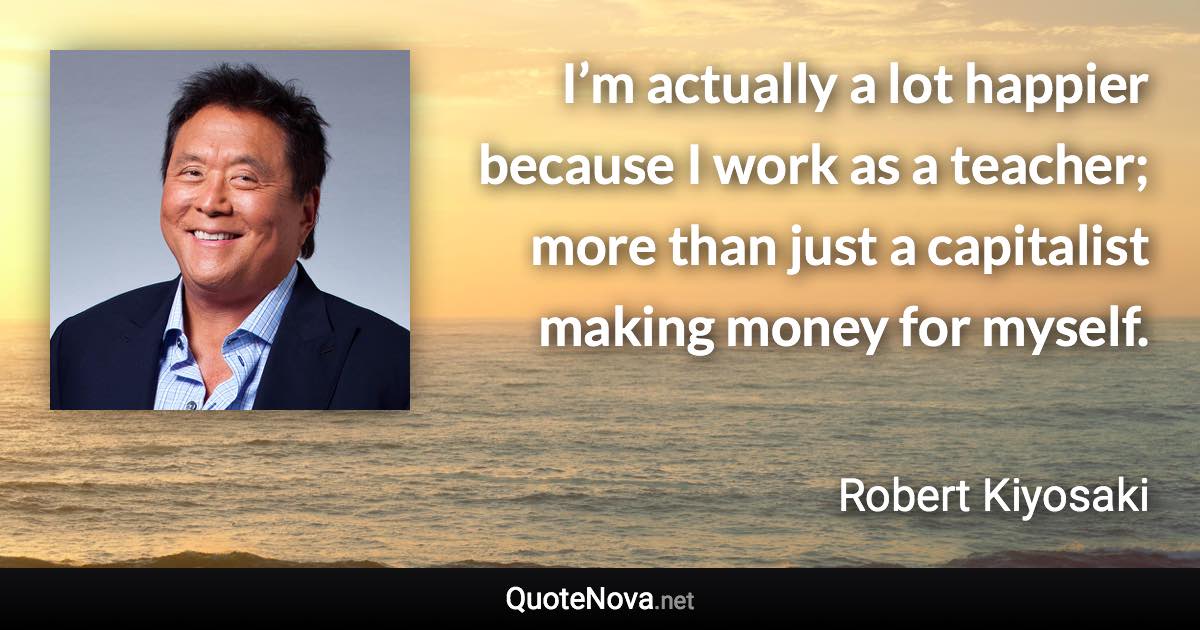 I’m actually a lot happier because I work as a teacher; more than just a capitalist making money for myself. - Robert Kiyosaki quote