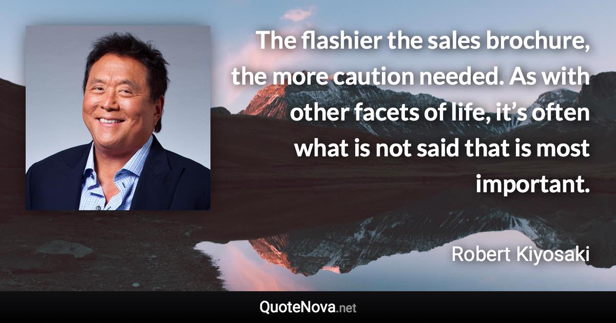 The flashier the sales brochure, the more caution needed. As with other facets of life, it’s often what is not said that is most important. - Robert Kiyosaki quote