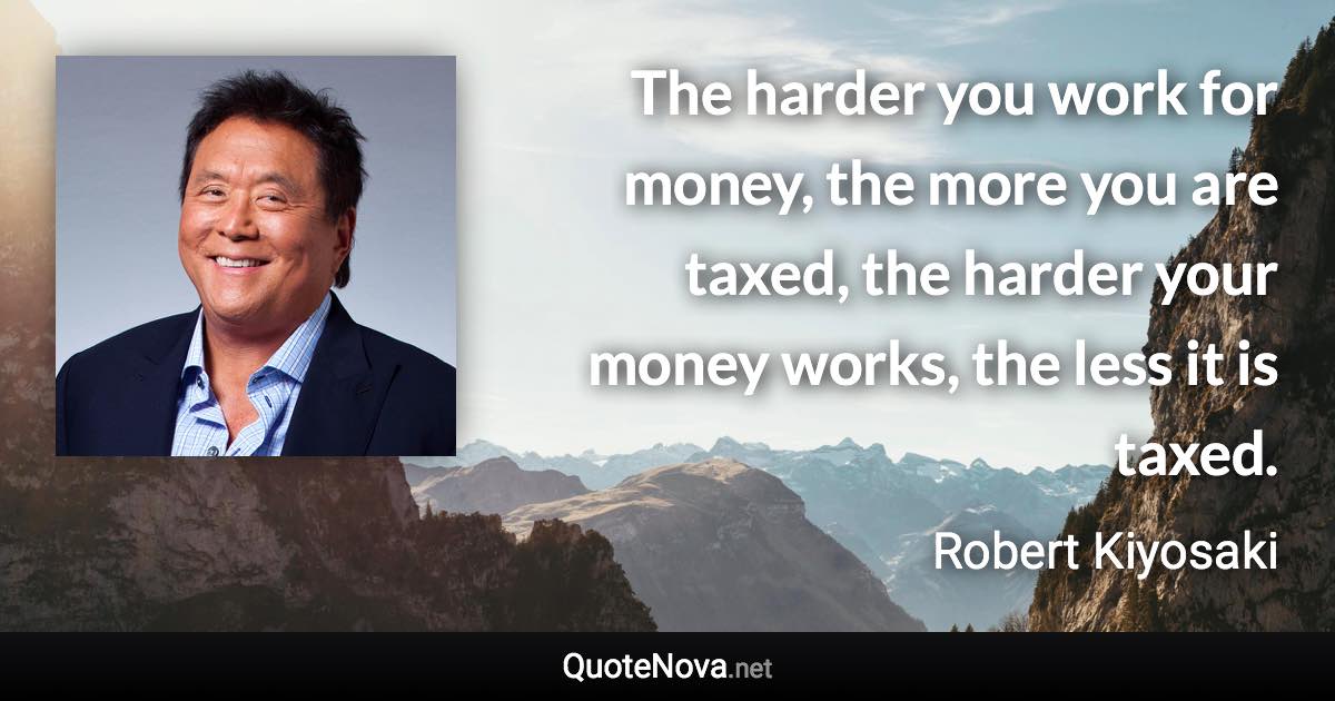 The harder you work for money, the more you are taxed, the harder your money works, the less it is taxed. - Robert Kiyosaki quote