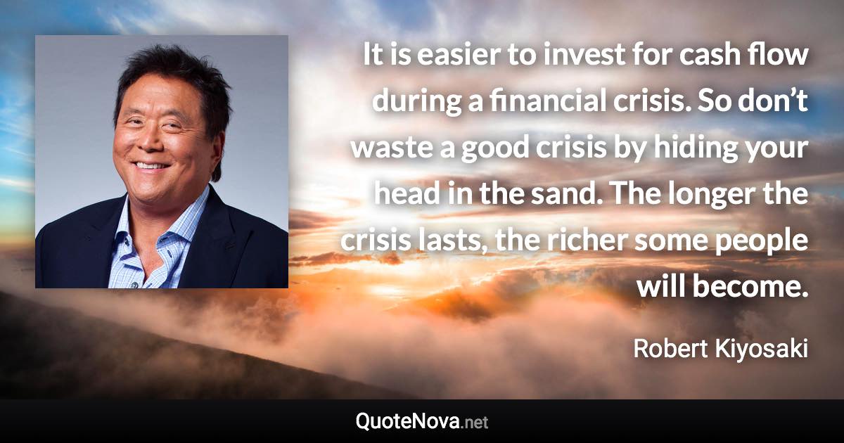 It is easier to invest for cash flow during a financial crisis. So don’t waste a good crisis by hiding your head in the sand. The longer the crisis lasts, the richer some people will become. - Robert Kiyosaki quote