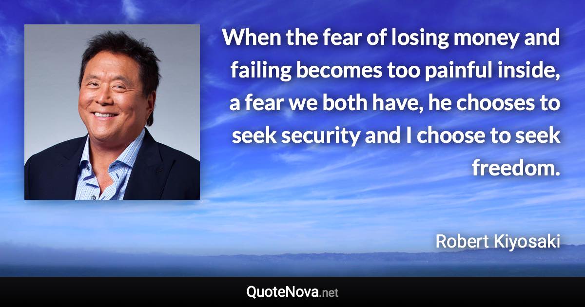 When the fear of losing money and failing becomes too painful inside, a fear we both have, he chooses to seek security and I choose to seek freedom. - Robert Kiyosaki quote