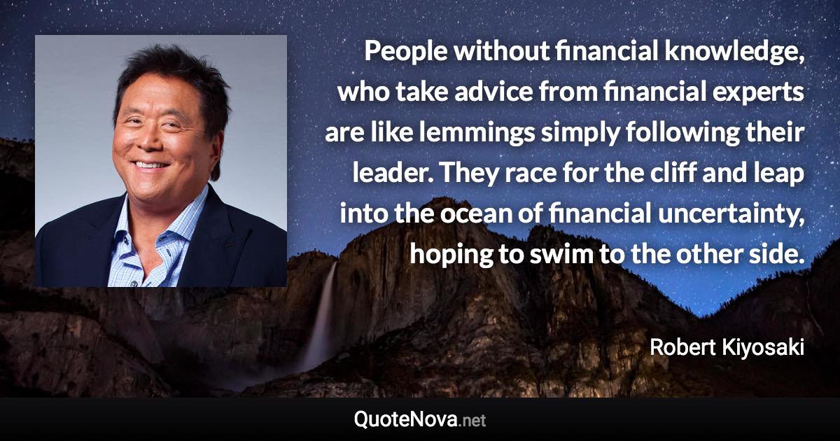 People without financial knowledge, who take advice from financial experts are like lemmings simply following their leader. They race for the cliff and leap into the ocean of financial uncertainty, hoping to swim to the other side. - Robert Kiyosaki quote
