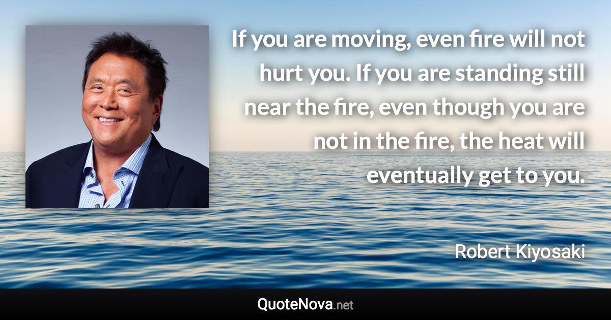 If you are moving, even fire will not hurt you. If you are standing still near the fire, even though you are not in the fire, the heat will eventually get to you. - Robert Kiyosaki quote
