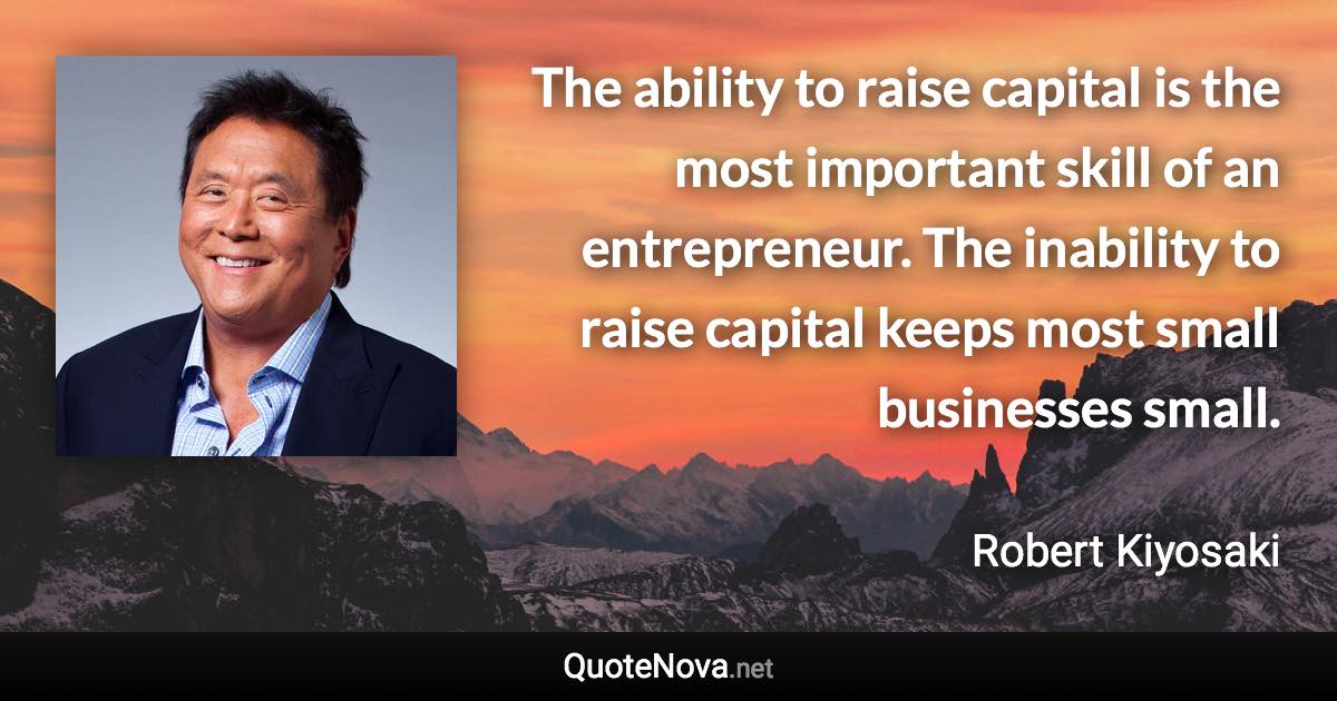 The ability to raise capital is the most important skill of an entrepreneur. The inability to raise capital keeps most small businesses small. - Robert Kiyosaki quote