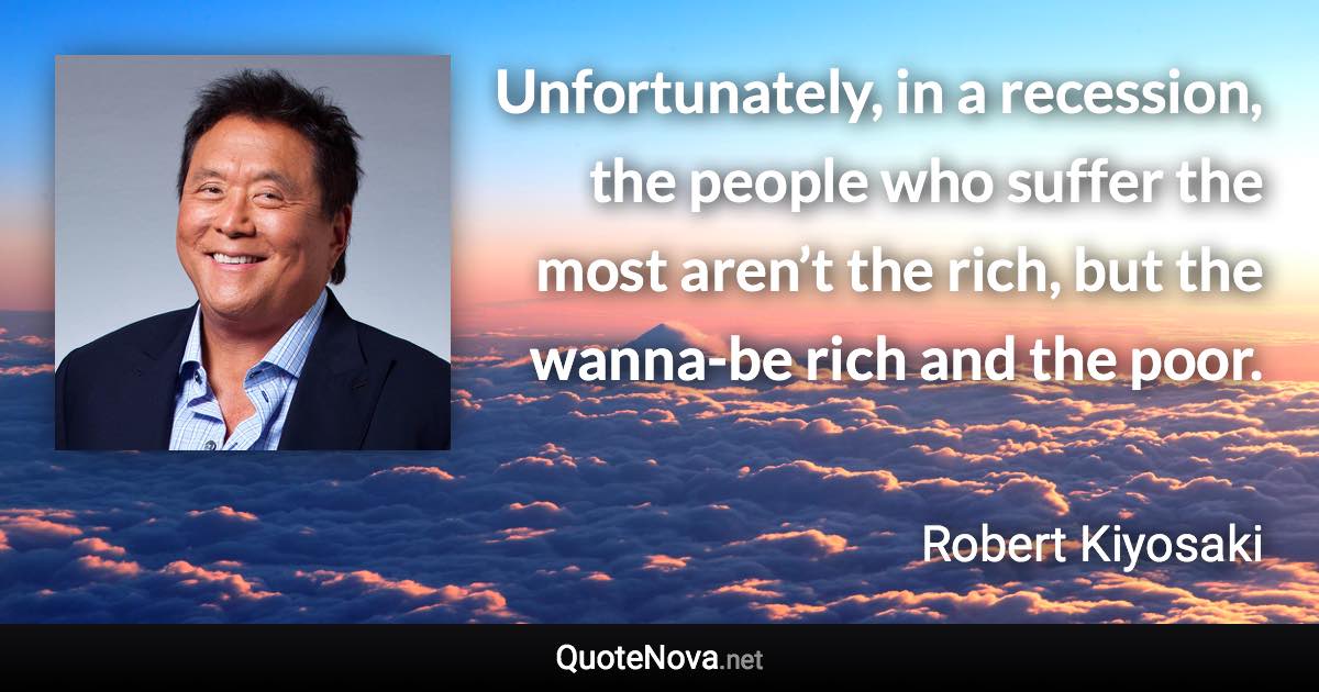 Unfortunately, in a recession, the people who suffer the most aren’t the rich, but the wanna-be rich and the poor. - Robert Kiyosaki quote