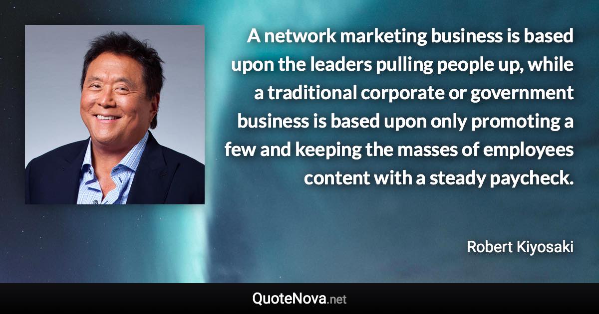 A network marketing business is based upon the leaders pulling people up, while a traditional corporate or government business is based upon only promoting a few and keeping the masses of employees content with a steady paycheck. - Robert Kiyosaki quote