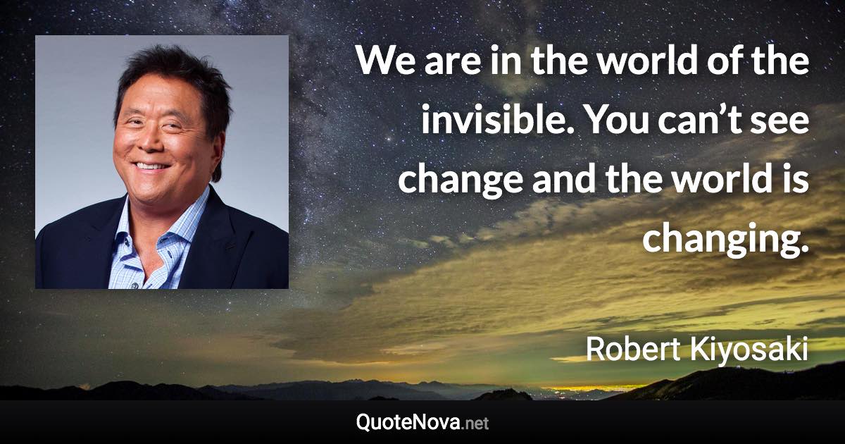 We are in the world of the invisible. You can’t see change and the world is changing. - Robert Kiyosaki quote