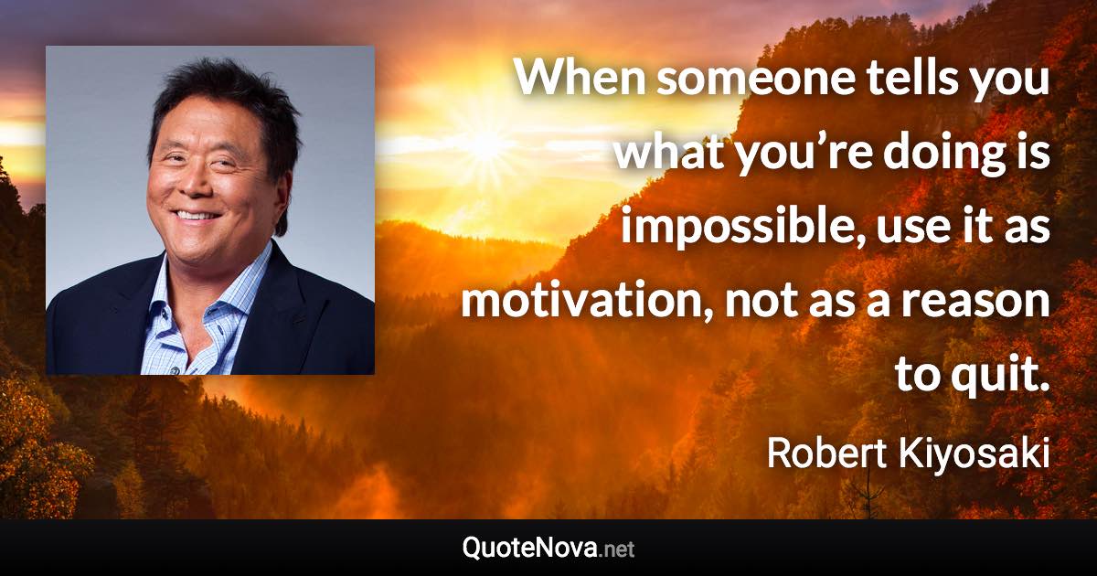 When someone tells you what you’re doing is impossible, use it as motivation, not as a reason to quit. - Robert Kiyosaki quote