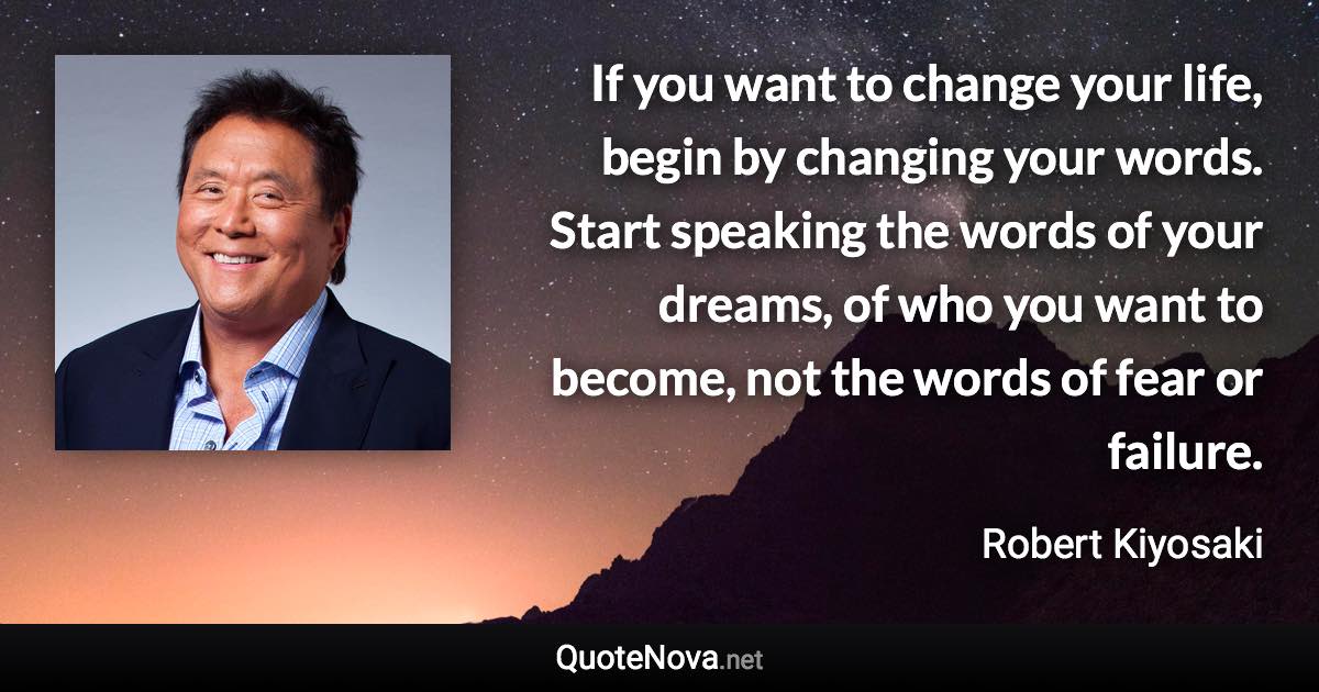 If you want to change your life, begin by changing your words. Start speaking the words of your dreams, of who you want to become, not the words of fear or failure. - Robert Kiyosaki quote