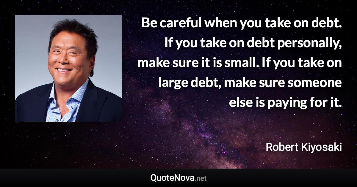 Be careful when you take on debt. If you take on debt personally, make sure it is small. If you take on large debt, make sure someone else is paying for it. - Robert Kiyosaki quote