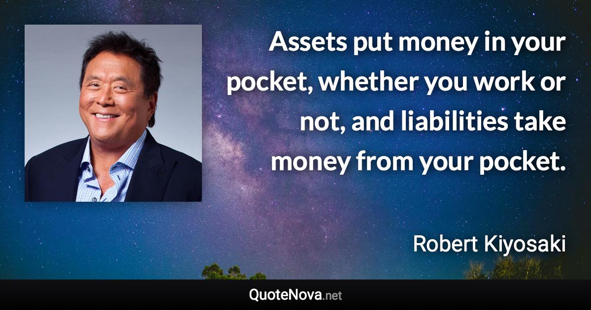 Assets put money in your pocket, whether you work or not, and liabilities take money from your pocket. - Robert Kiyosaki quote