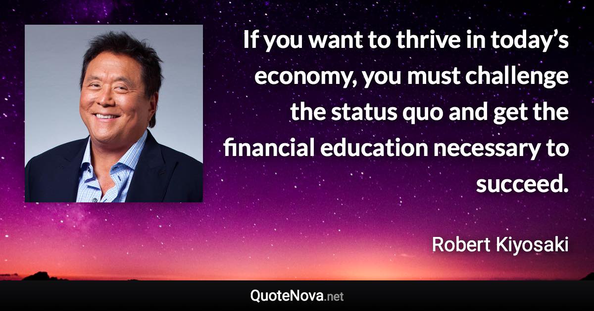 If you want to thrive in today’s economy, you must challenge the status quo and get the financial education necessary to succeed. - Robert Kiyosaki quote