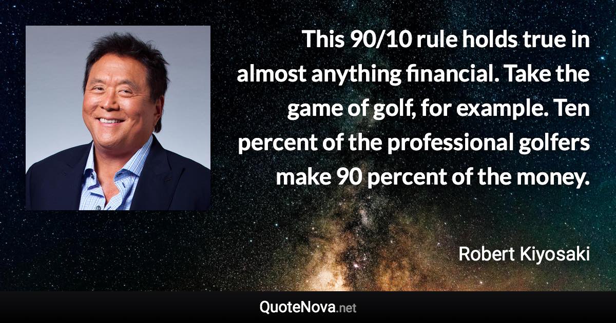 This 90/10 rule holds true in almost anything financial. Take the game of golf, for example. Ten percent of the professional golfers make 90 percent of the money. - Robert Kiyosaki quote