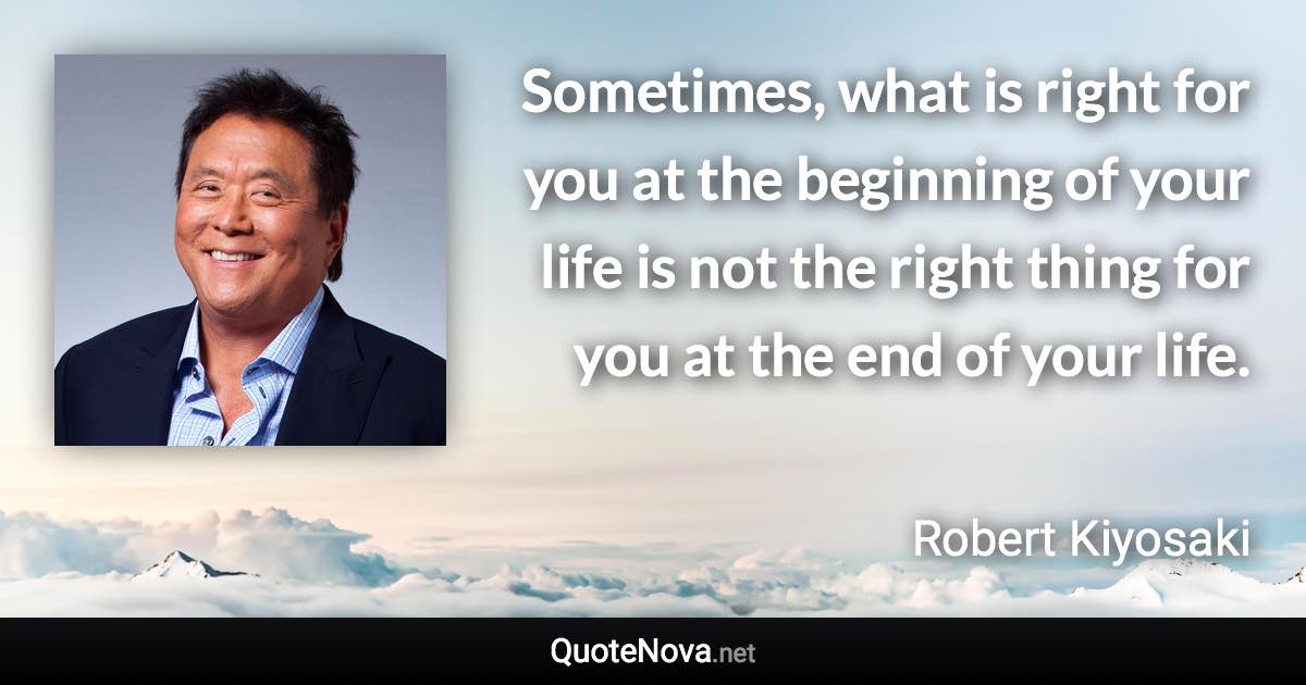 Sometimes, what is right for you at the beginning of your life is not the right thing for you at the end of your life. - Robert Kiyosaki quote