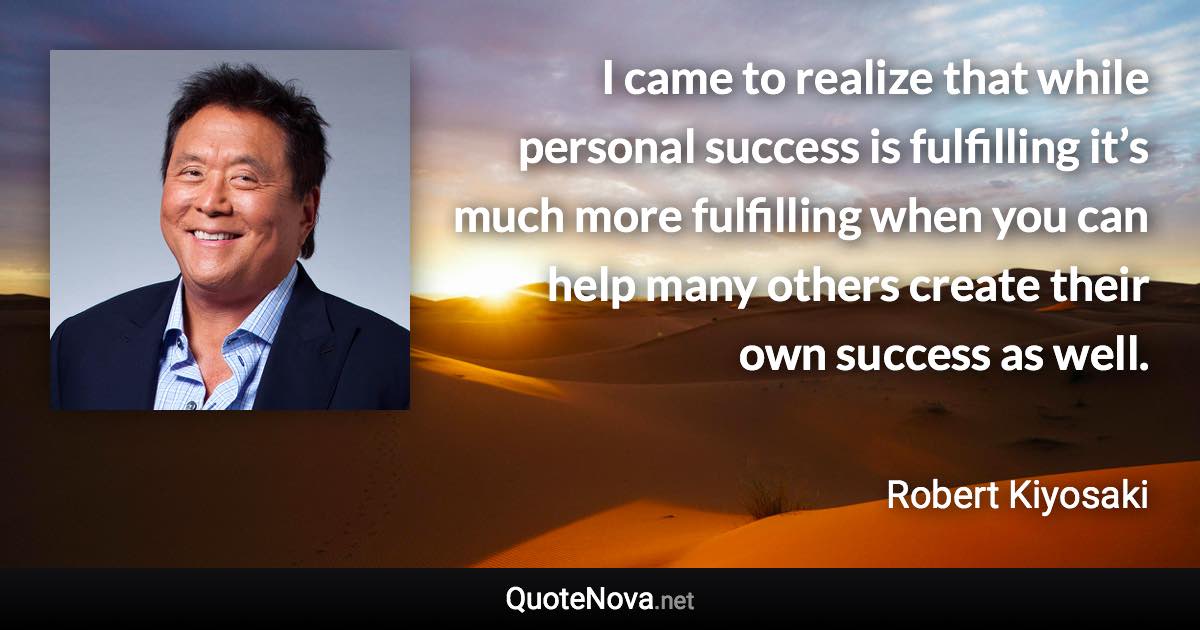 I came to realize that while personal success is fulfilling it’s much more fulfilling when you can help many others create their own success as well. - Robert Kiyosaki quote